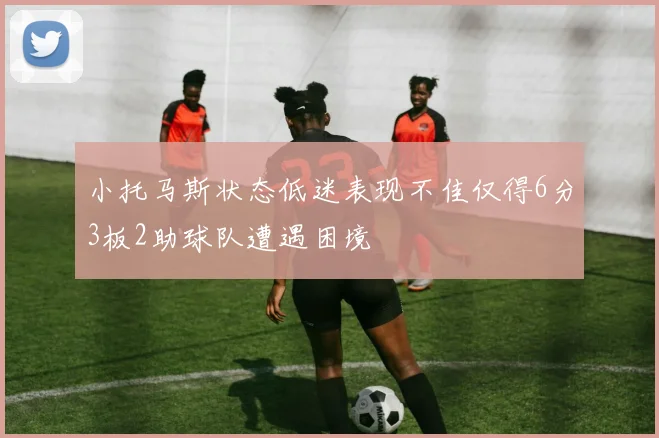 小托马斯状态低迷表现不佳仅得6分3板2助球队遭遇困境