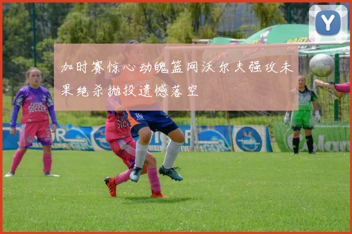 加时赛惊心动魄篮网沃尔夫强攻未果绝杀抛投遗憾落空