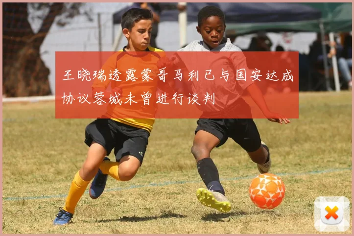 王晓瑞透露蒙哥马利已与国安达成协议蓉城未曾进行谈判