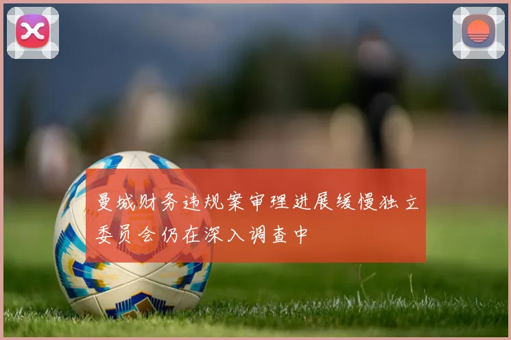 曼城财务违规案审理进展缓慢独立委员会仍在深入调查中