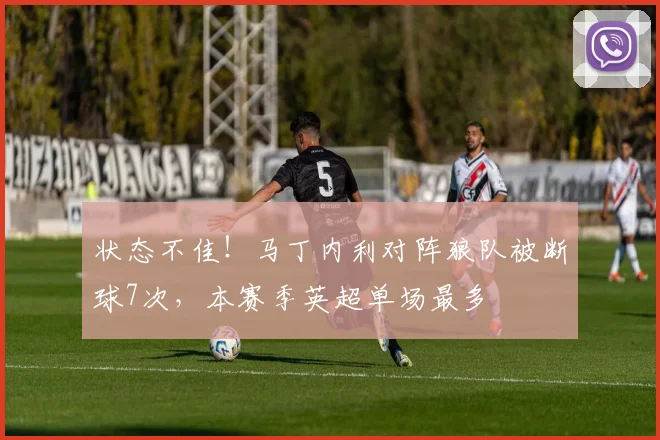 状态不佳！马丁内利对阵狼队被断球7次，本赛季英超单场最多