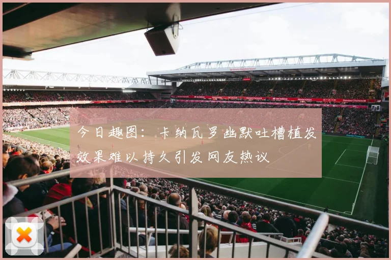 今日趣图：卡纳瓦罗幽默吐槽植发效果难以持久引发网友热议