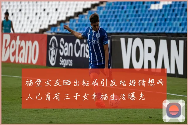 福登女友晒出钻戒引发结婚猜想两人已育有三子女幸福生活曝光