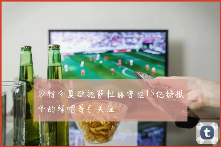 沙特今夏欲挖萨拉赫曾拒15亿镑报价的绿帽哥引关注