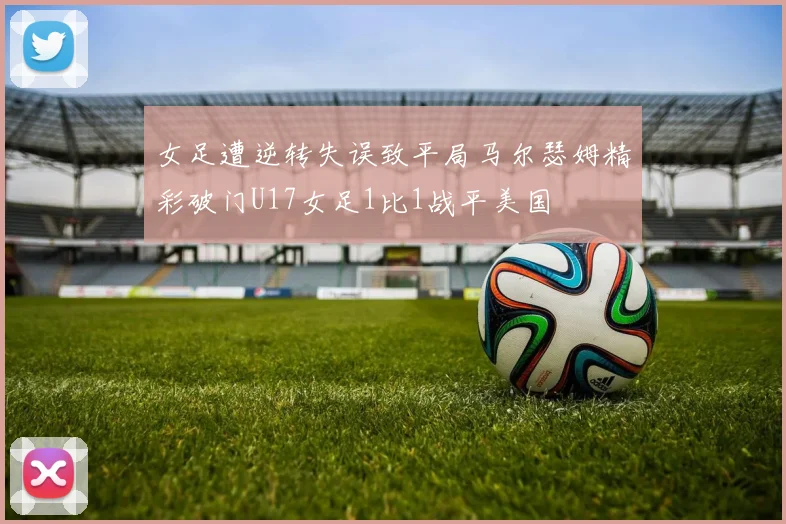 女足遭逆转失误致平局马尔瑟姆精彩破门U17女足1比1战平美国
