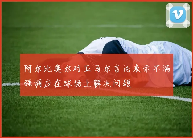 阿尔比奥尔对亚马尔言论表示不满强调应在球场上解决问题