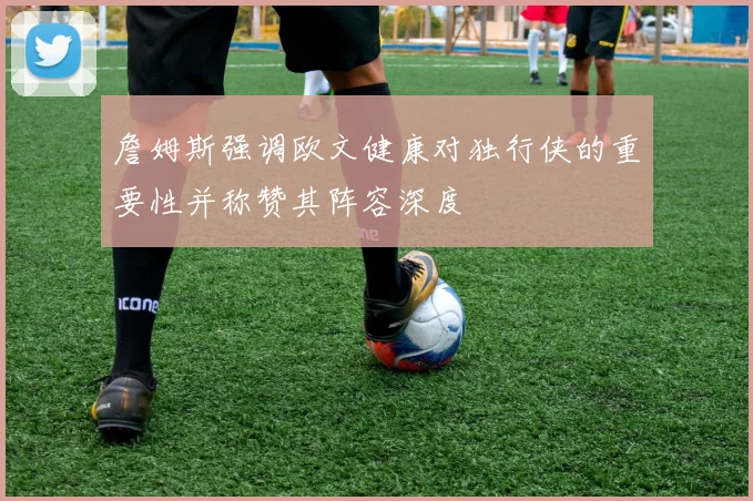 詹姆斯强调欧文健康对独行侠的重要性并称赞其阵容深度