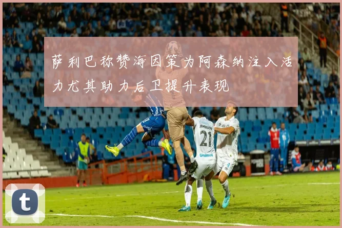 萨利巴称赞海因策为阿森纳注入活力尤其助力后卫提升表现