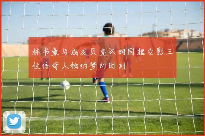 林书豪与成龙贝克汉姆同框合影三位传奇人物的梦幻时刻