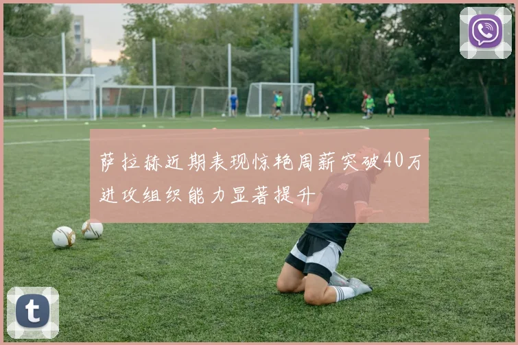 萨拉赫近期表现惊艳周薪突破40万进攻组织能力显著提升