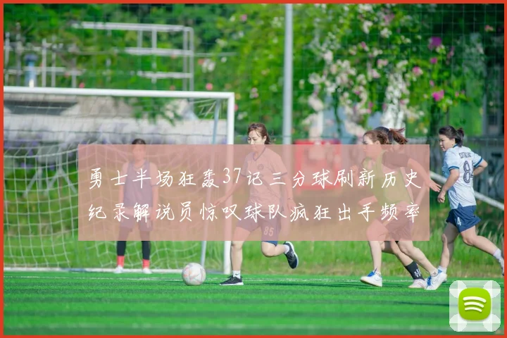 勇士半场狂轰37记三分球刷新历史纪录解说员惊叹球队疯狂出手频率