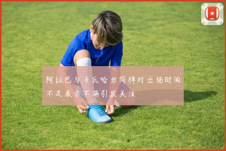 阿拉巴与卡瓦哈尔同样对出场时间不足表示不满引发关注