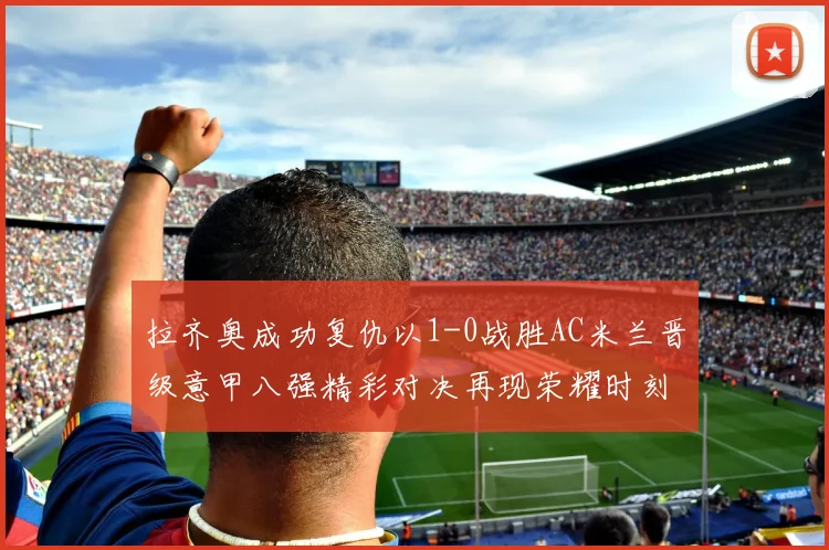 拉齐奥成功复仇以1-0战胜AC米兰晋级意甲八强精彩对决再现荣耀时刻