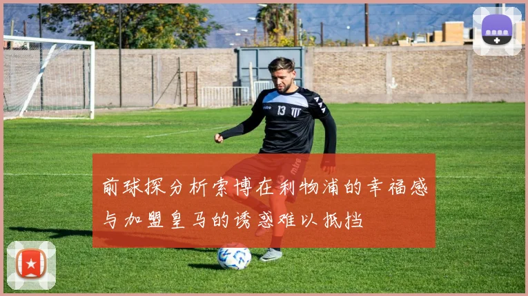 前球探分析索博在利物浦的幸福感与加盟皇马的诱惑难以抵挡