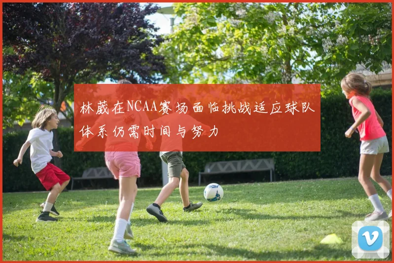 林葳在NCAA赛场面临挑战适应球队体系仍需时间与努力