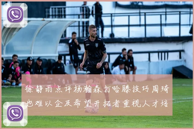 徐静雨点评杨瀚森打哈滕技巧周琦也难以企及希望开拓者重视人才培养