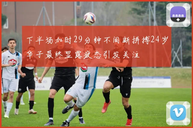 下半场加时29分钟不间断拼搏24岁华子最终显露疲态引发关注