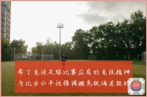 希丁克谈足球比赛应有的竞技精神与比分公平性强调避免极端差距的必要性