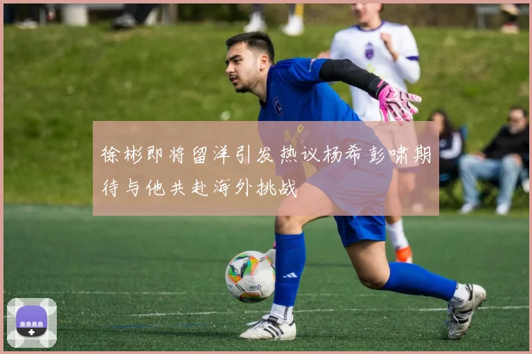 徐彬即将留洋引发热议杨希彭啸期待与他共赴海外挑战