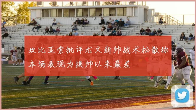 坎比亚索批评尤文新帅战术松散称本场表现为换帅以来最差