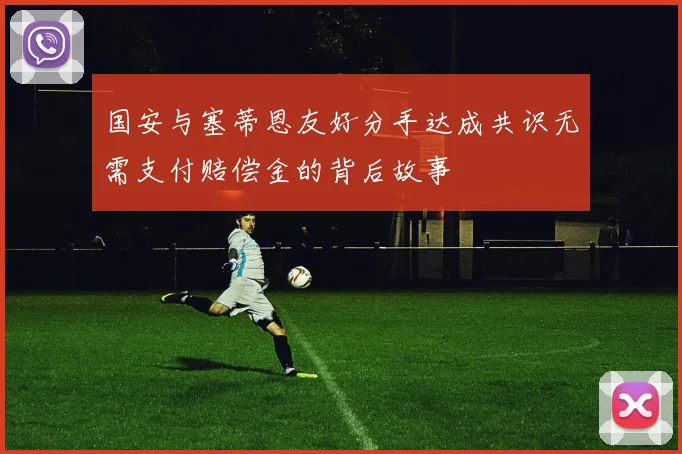 国安与塞蒂恩友好分手达成共识无需支付赔偿金的背后故事