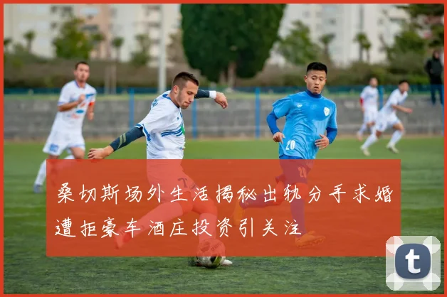 桑切斯场外生活揭秘出轨分手求婚遭拒豪车酒庄投资引关注