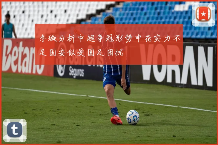 李璇分析中超争冠形势申花实力不足国安似受国足困扰