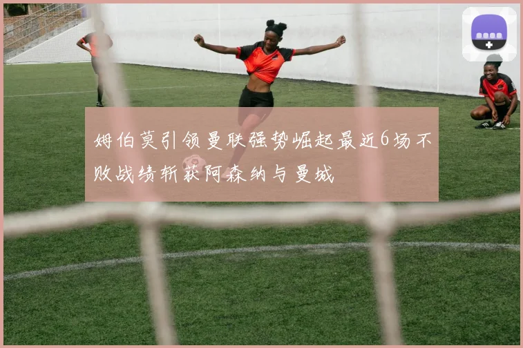姆伯莫引领曼联强势崛起最近6场不败战绩斩获阿森纳与曼城