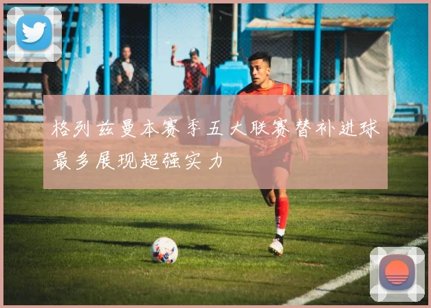 格列兹曼本赛季五大联赛替补进球最多展现超强实力