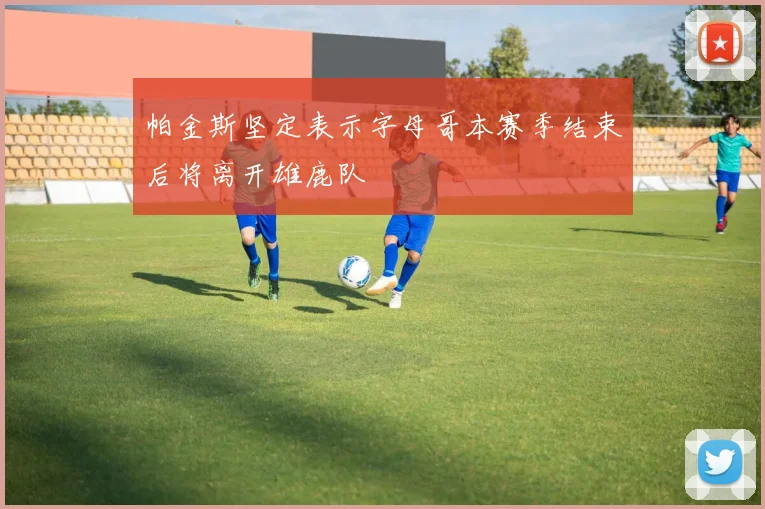 帕金斯坚定表示字母哥本赛季结束后将离开雄鹿队